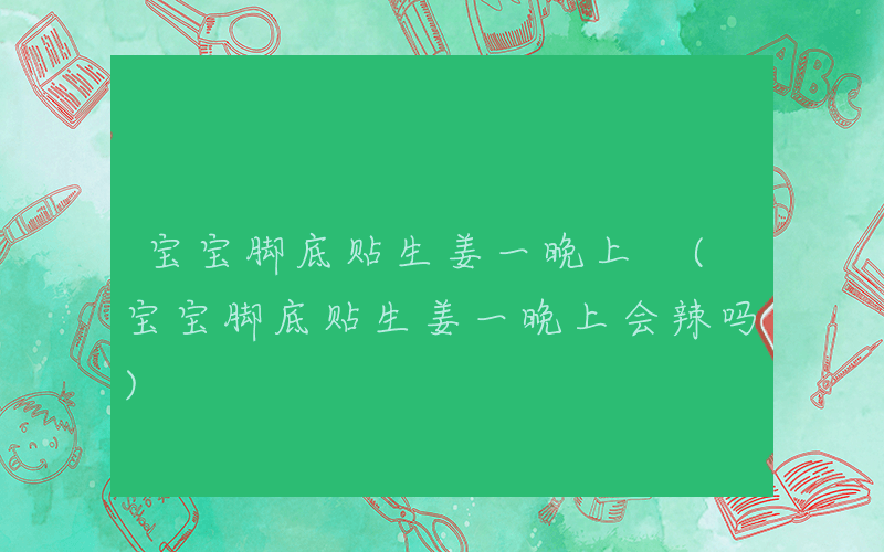 宝宝脚底贴生姜一晚上 (宝宝脚底贴生姜一晚上会辣吗)